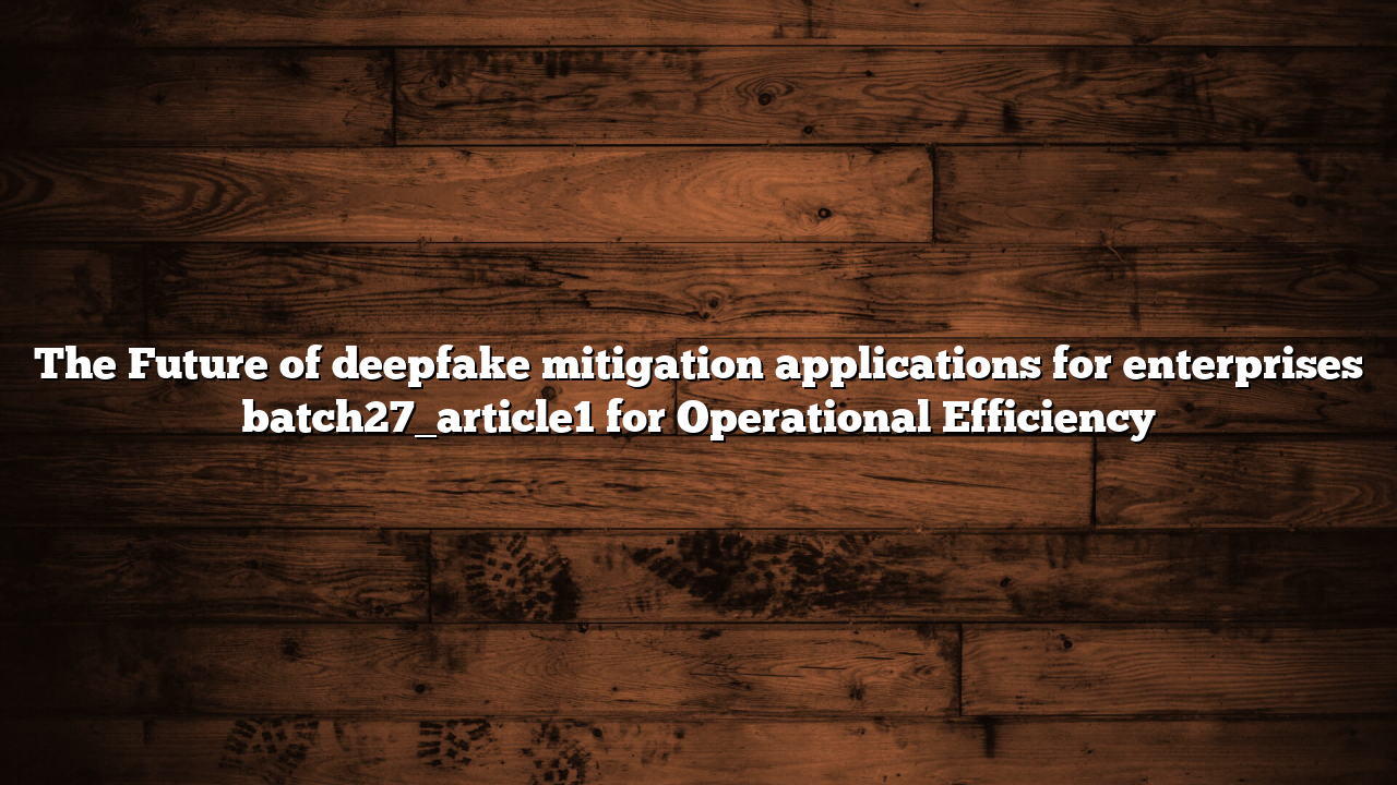 The Future of deepfake mitigation applications for enterprises batch27_article1 for Operational Efficiency