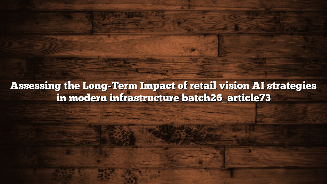 Assessing the Long-Term Impact of retail vision AI strategies in modern infrastructure batch26_article73