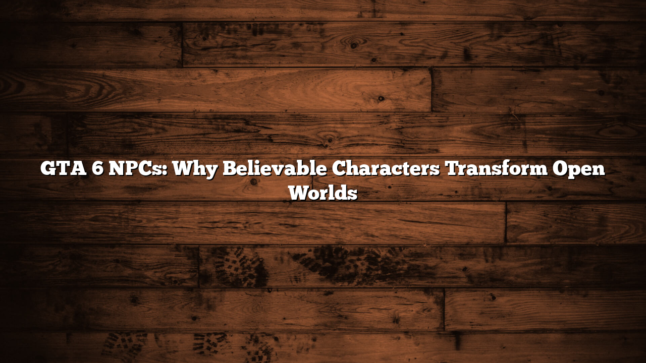 GTA 6 NPCs: Why Believable Characters Transform Open Worlds